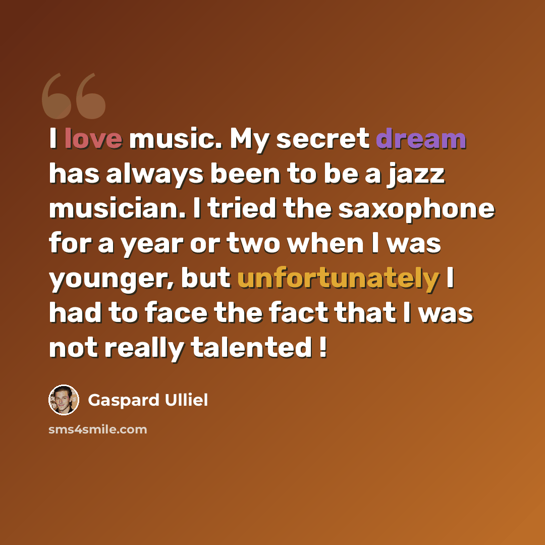 “I love music. My secret dream has always been to be a jazz musician. I tried the saxophone for a year or two when I was younger, but unfortunately I had to face the fact that I was not really talented !” quote by Gaspard Ulliel