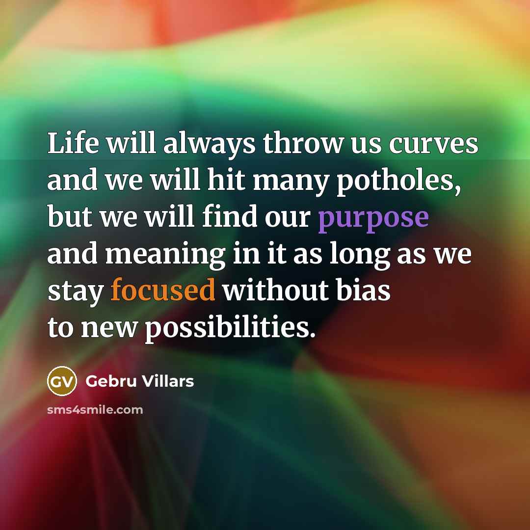“Life will always throw us curves and we will hit many potholes, but we will find our purpose and meaning in it as long as we stay focused without bias to new possibilities.” quote by Gebru Villars