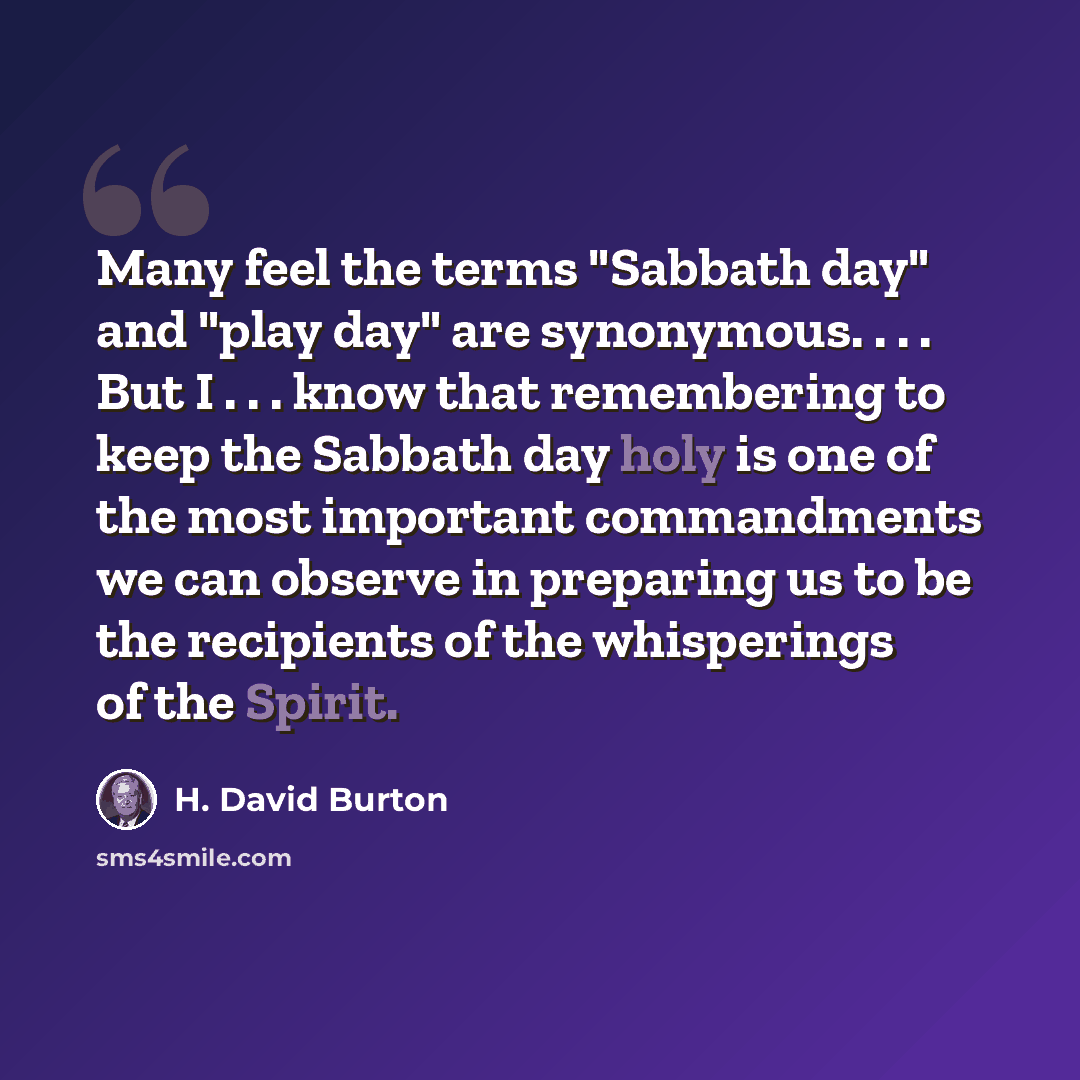 “Many feel the terms "Sabbath day" and "play day" are synonymous. . . . But I . . . know that remembering to keep the Sabbath day holy is one of the most important commandments we can observe in preparing us to be the recipients of the whisperings of the Spirit.” quote by H. David Burton