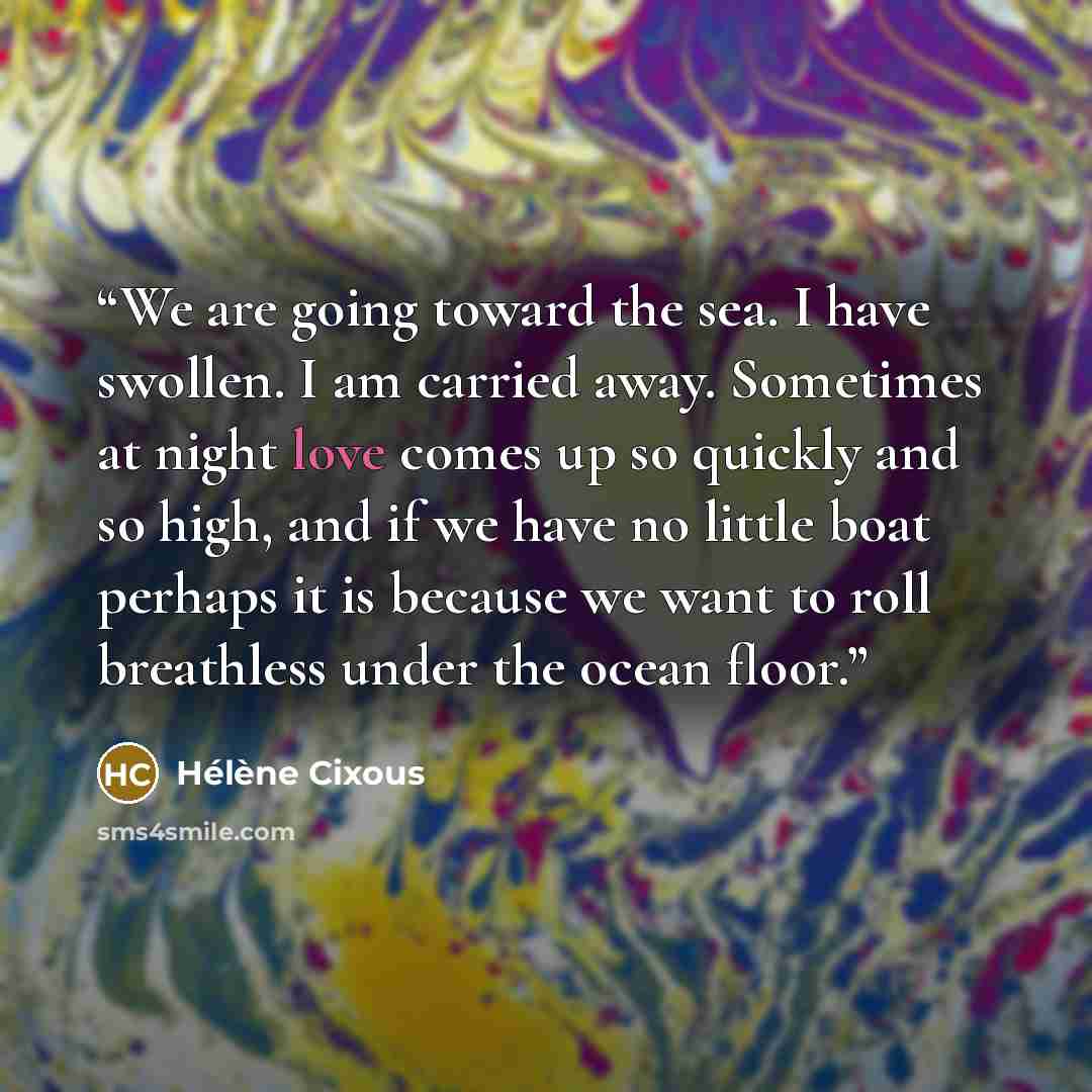 “We are going toward the sea. I have swollen. I am carried away. Sometimes at night love comes up so quickly and so high, and if we have no little boat perhaps it is because we want to roll breathless under the ocean floor.” quote by Hélène Cixous