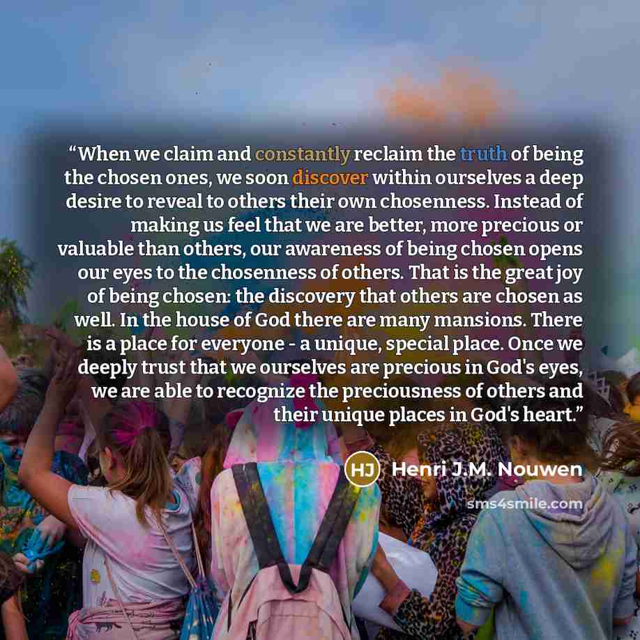 “When we claim and constantly reclaim the truth of being the chosen ones, we soon discover within ourselves a deep desire to reveal to others their own chosenness. Instead of making us feel that we are better, more precious or valuable than others, our awareness of being chosen opens our eyes to…” quote by Henri J.M. Nouwen