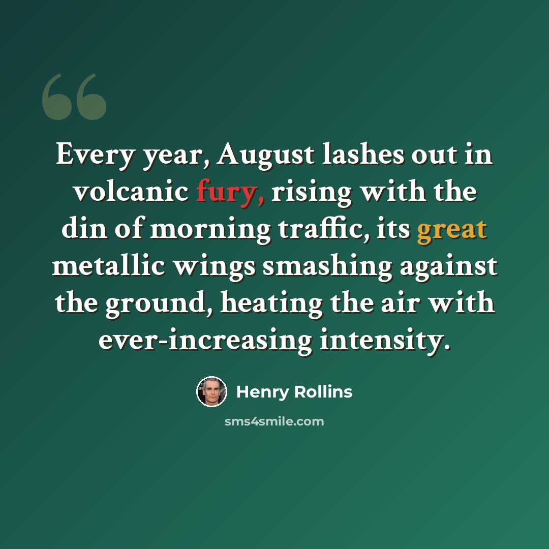 “Every year, August lashes out in volcanic fury, rising with the din of morning traffic, its great metallic wings smashing against the ground, heating the air with ever-increasing intensity.” quote by Henry Rollins