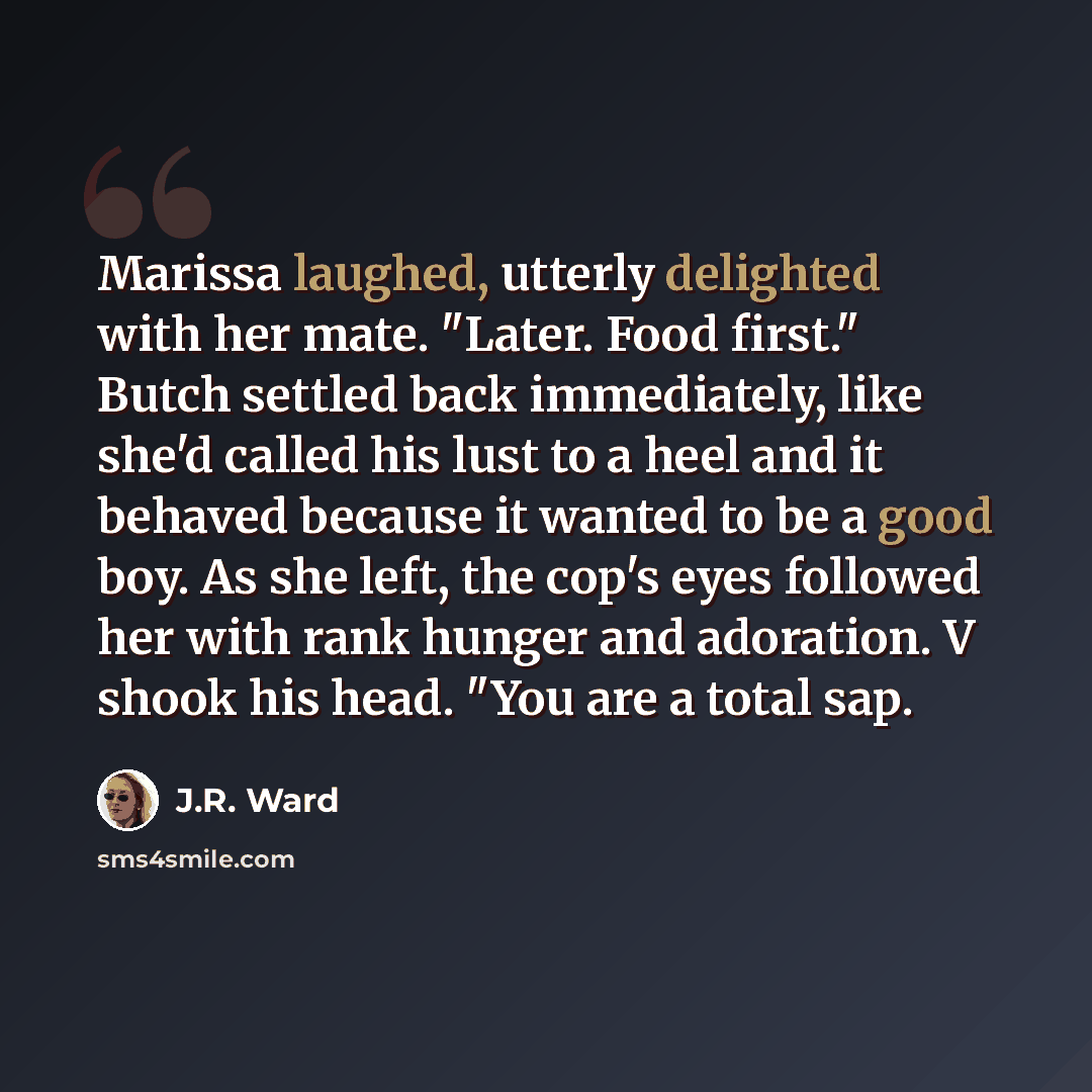“Marissa laughed, utterly delighted with her mate. "Later. Food first." Butch settled back immediately, like she'd called his lust to a heel and it behaved because it wanted to be a good boy. As she left, the cop's eyes followed her with rank hunger and adoration. V shook his head. "You are a total…” quote by J.R. Ward