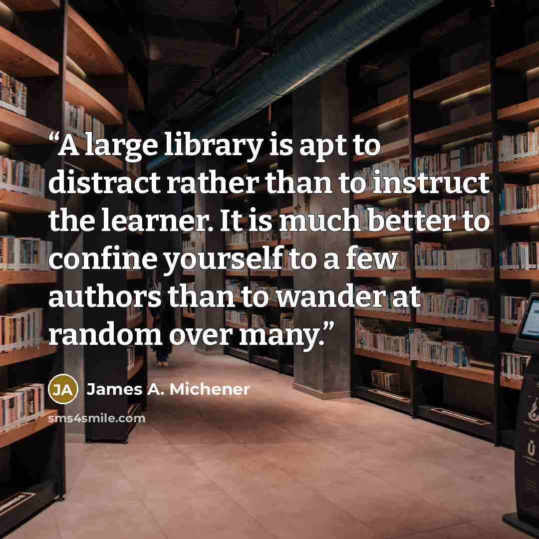 “A large library is apt to distract rather than to instruct the learner. It is much better to confine yourself to a few authors than to wander at random over many.” quote by James A. Michener