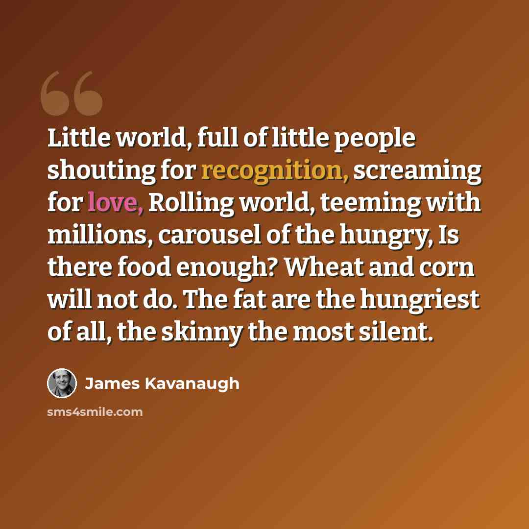“Little world, full of little people shouting for recognition, screaming for love, Rolling world, teeming with millions, carousel of the hungry, Is there food enough? Wheat and corn will not do. The fat are the hungriest of all, the skinny the most silent.” quote by James Kavanaugh
