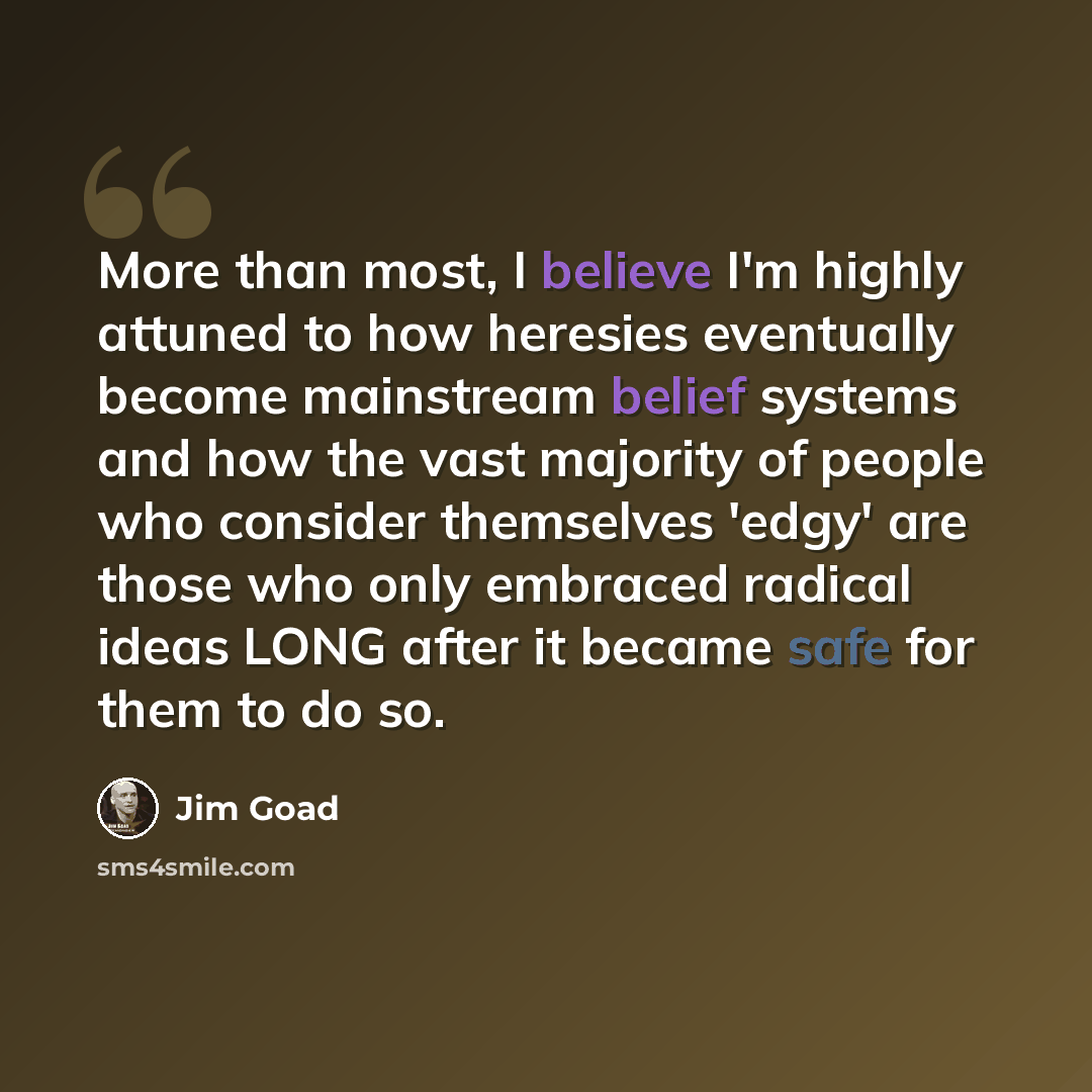 “More than most, I believe I'm highly attuned to how heresies eventually become mainstream belief systems and how the vast majority of people who consider themselves 'edgy' are those who only embraced radical ideas LONG after it became safe for them to do so.” quote by Jim Goad