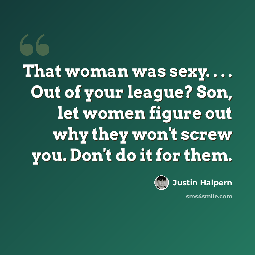 “That woman was sexy. . . . Out of your league? Son, let women figure out why they won't screw you. Don't do it for them.” quote by Justin Halpern