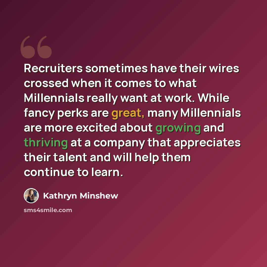 “Recruiters sometimes have their wires crossed when it comes to what Millennials really want at work. While fancy perks are great, many Millennials are more excited about growing and thriving at a company that appreciates their talent and will help them continue to learn.” quote by Kathryn Minshew