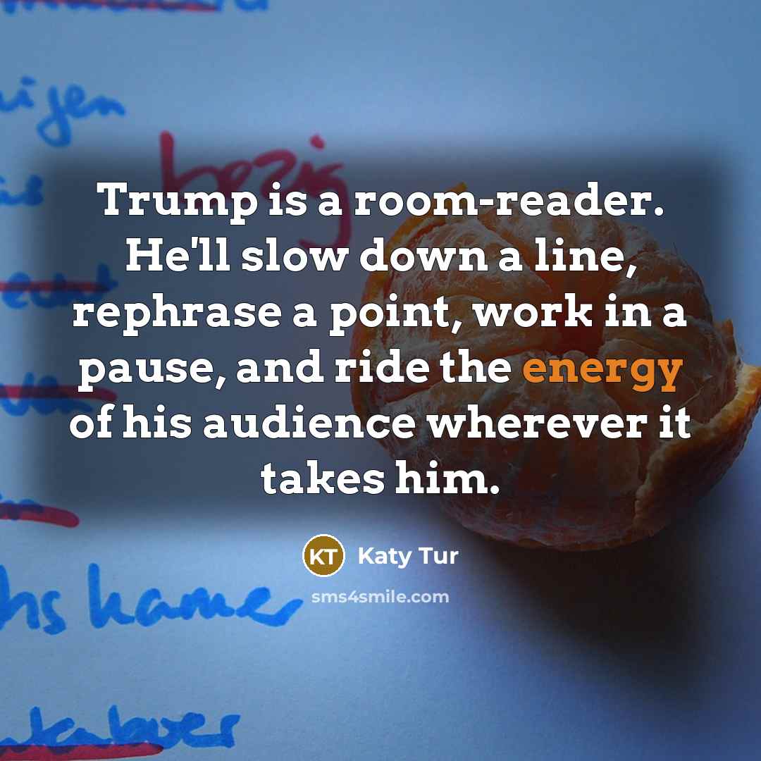 “Trump is a room-reader. He'll slow down a line, rephrase a point, work in a pause, and ride the energy of his audience wherever it takes him.” quote by Katy Tur