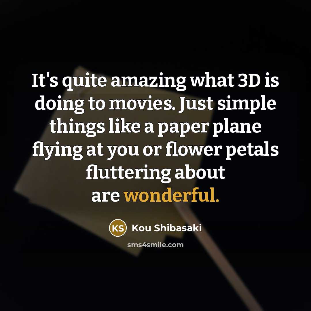 “It's quite amazing what 3D is doing to movies. Just simple things like a paper plane flying at you or flower petals fluttering about are wonderful.” quote by Kou Shibasaki