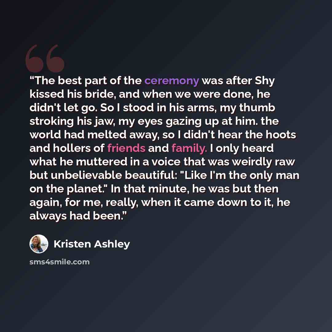 “The best part of the ceremony was after Shy kissed his bride, and when we were done, he didn't let go. So I stood in his arms, my thumb stroking his jaw, my eyes gazing up at him. the world had melted away, so I didn't hear the hoots and hollers of friends and family. I only heard what he muttered…” quote by Kristen Ashley