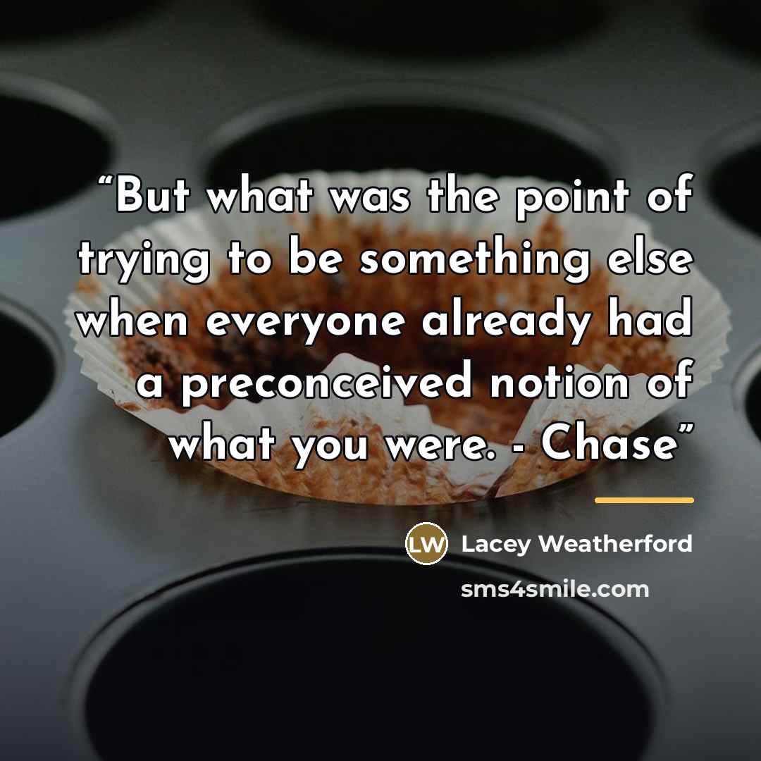 “But what was the point of trying to be something else when everyone already had a preconceived notion of what you were. - Chase” quote by Lacey Weatherford