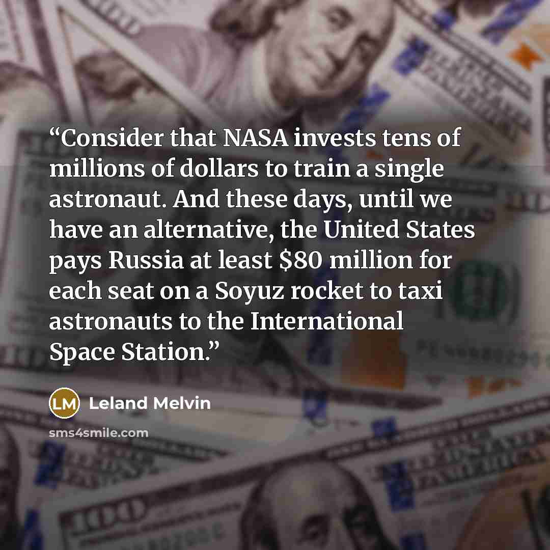 “Consider that NASA invests tens of millions of dollars to train a single astronaut. And these days, until we have an alternative, the United States pays Russia at least $80 million for each seat on a Soyuz rocket to taxi astronauts to the International Space Station.” quote by Leland Melvin
