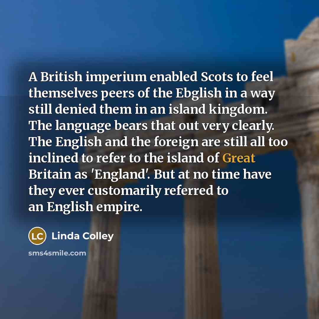 “A British imperium enabled Scots to feel themselves peers of the Ebglish in a way still denied them in an island kingdom. The language bears that out very clearly. The English and the foreign are still all too inclined to refer to the island of Great Britain as 'England'. But at no time have they…” quote by Linda Colley