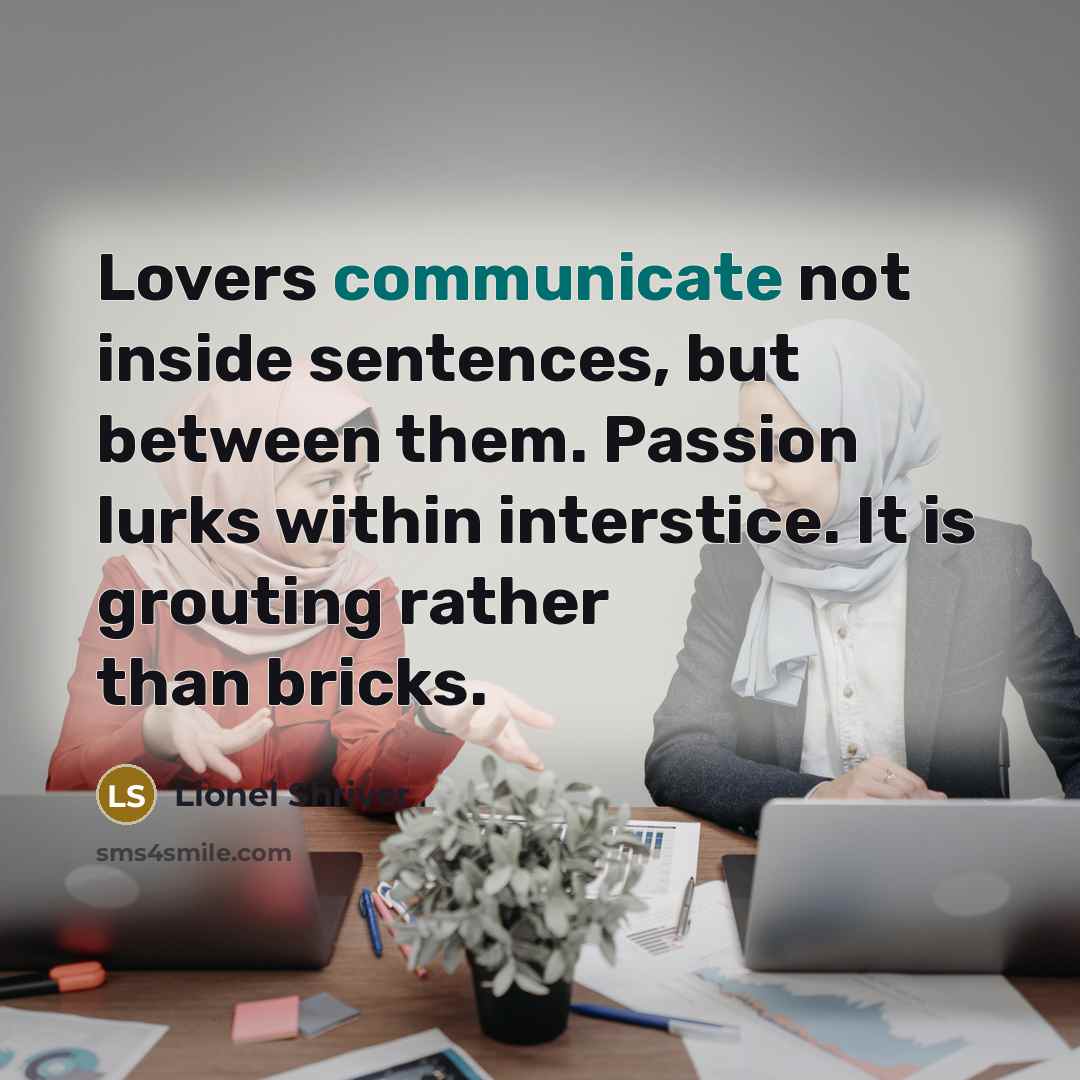 “Lovers communicate not inside sentences, but between them. Passion lurks within interstice. It is grouting rather than bricks.” quote by Lionel Shriver