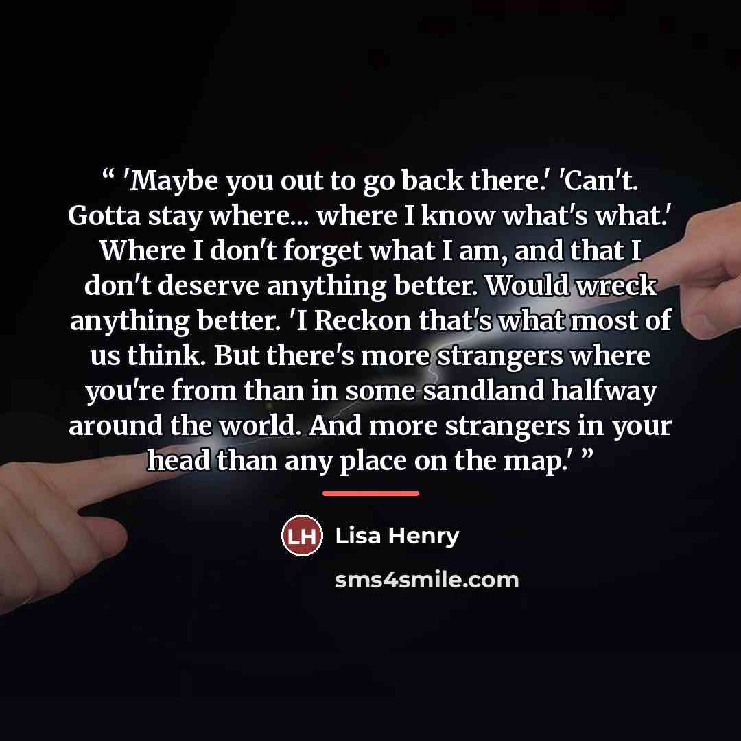“'Maybe you out to go back there.' 'Can't. Gotta stay where... where I know what's what.' Where I don't forget what I am, and that I don't deserve anything better. Would wreck anything better. 'I Reckon that's what most of us think. But there's more strangers where you're from than in some sandland…” quote by Lisa Henry
