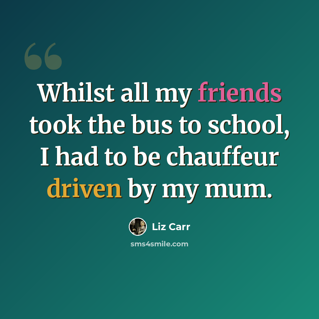 “Whilst all my friends took the bus to school, I had to be chauffeur driven by my mum.” quote by Liz Carr