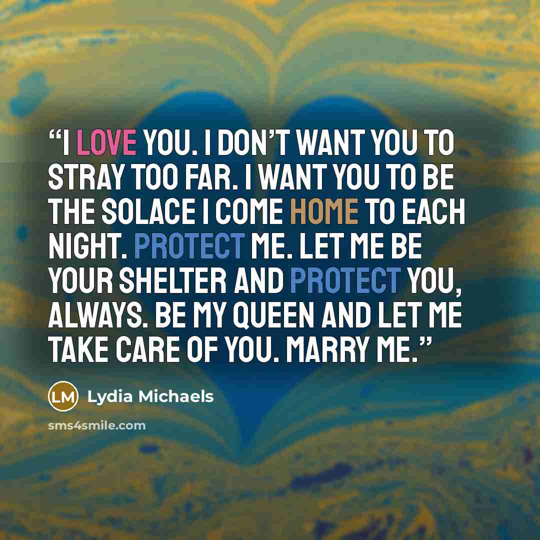 “I love you. I don’t want you to stray too far. I want you to be the solace I come home to each night. Protect me. Let me be your shelter and protect you, always. Be my queen and let me take care of you. Marry me.” quote by Lydia Michaels