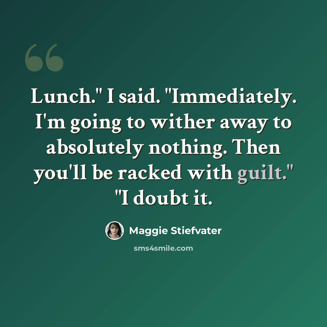“Lunch." I said. "Immediately. I'm going to wither away to absolutely nothing. Then you'll be racked with guilt." "I doubt it.” quote by Maggie Stiefvater