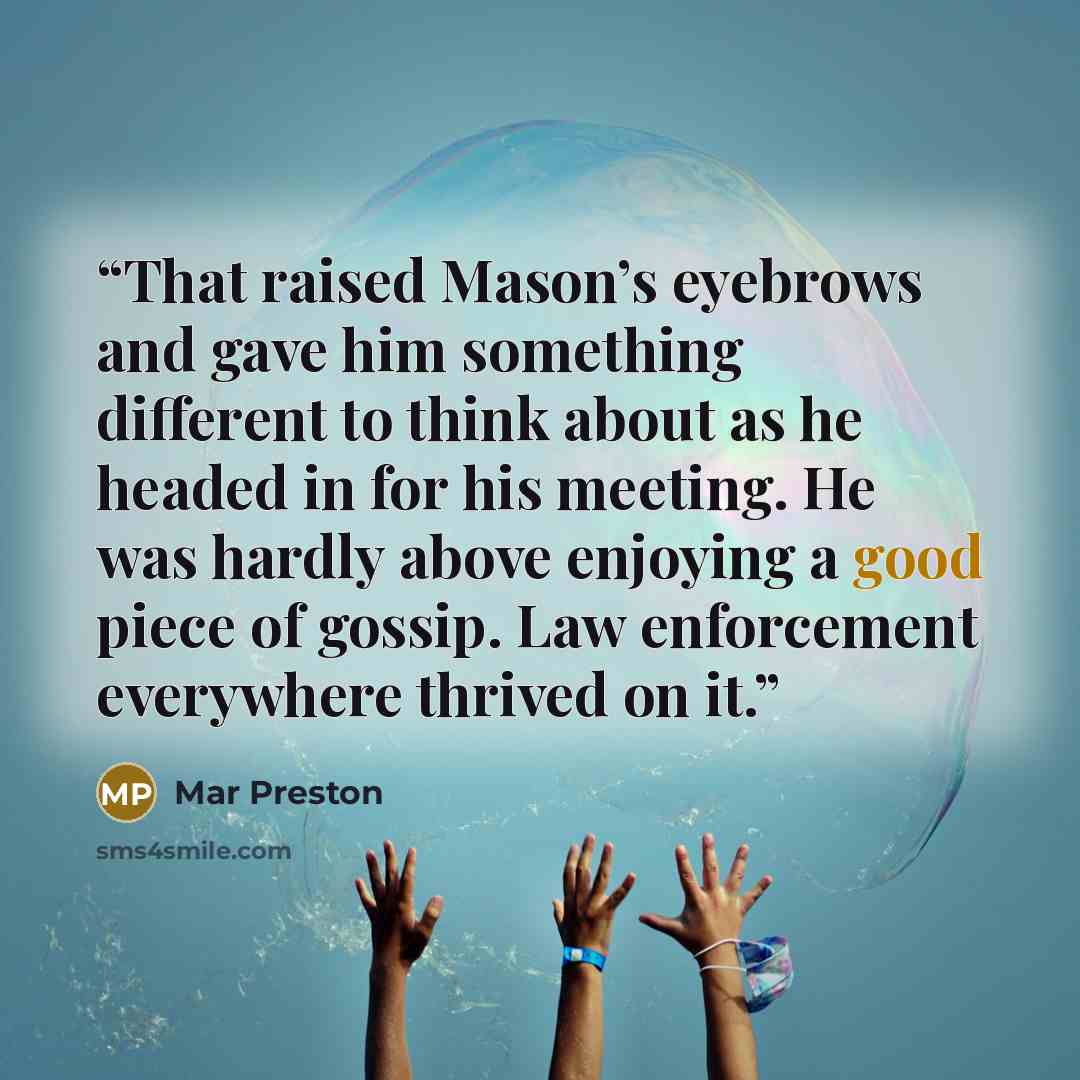 “That raised Mason’s eyebrows and gave him something different to think about as he headed in for his meeting. He was hardly above enjoying a good piece of gossip. Law enforcement everywhere thrived on it.” quote by Mar Preston