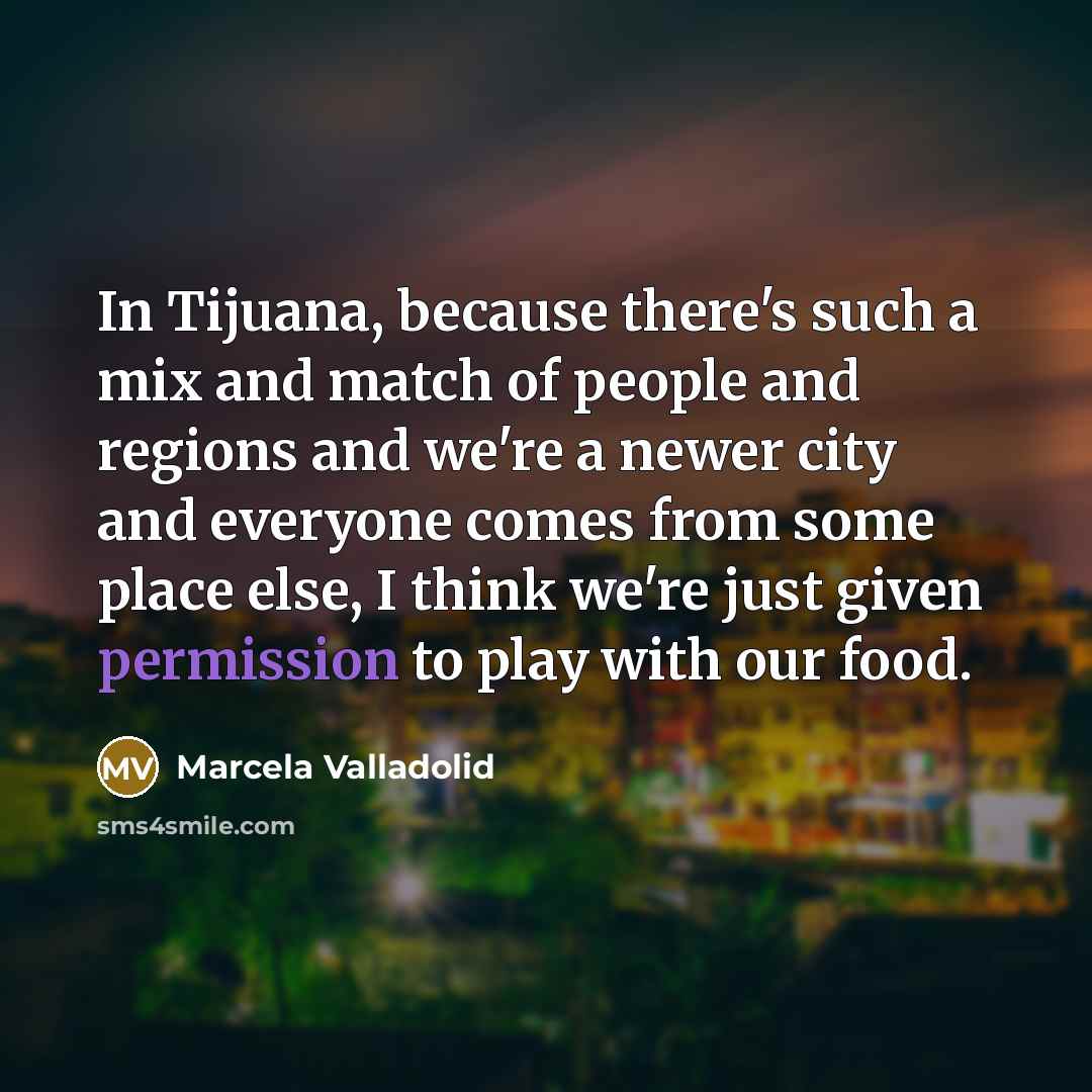 “In Tijuana, because there's such a mix and match of people and regions and we're a newer city and everyone comes from some place else, I think we're just given permission to play with our food.” quote by Marcela Valladolid