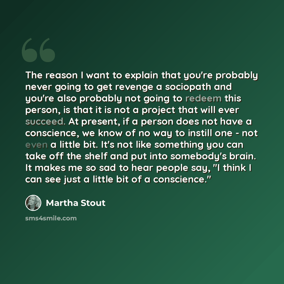 “The reason I want to explain that you're probably never going to get revenge a sociopath and you're also probably not going to redeem this person, is that it is not a project that will ever succeed. At present, if a person does not have a conscience, we know of no way to instill one - not even a…” quote by Martha Stout