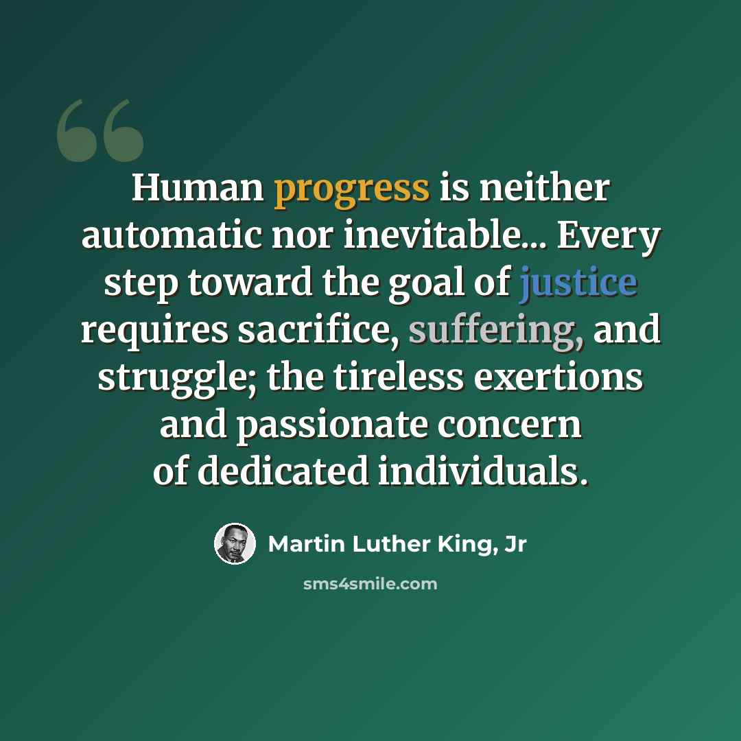 “Human progress is neither automatic nor inevitable... Every step toward the goal of justice requires sacrifice, suffering, and struggle; the tireless exertions and passionate concern of dedicated individuals.” quote by Martin Luther King, Jr