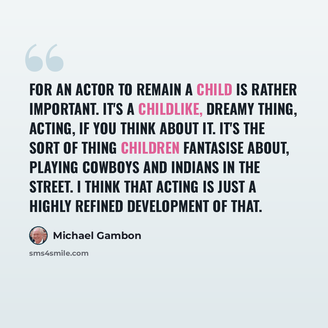 “For an actor to remain a child is rather important. It's a childlike, dreamy thing, acting, if you think about it. It's the sort of thing children fantasise about, playing cowboys and Indians in the street. I think that acting is just a highly refined development of that.” quote by Michael Gambon
