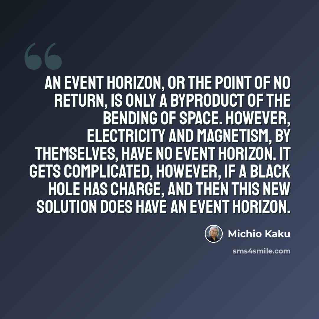 “An event horizon, or the point of no return, is only a byproduct of the bending of space. However, electricity and magnetism, by themselves, have no event horizon. It gets complicated, however, if a black hole has charge, and then this new solution does have an event horizon.” quote by Michio Kaku