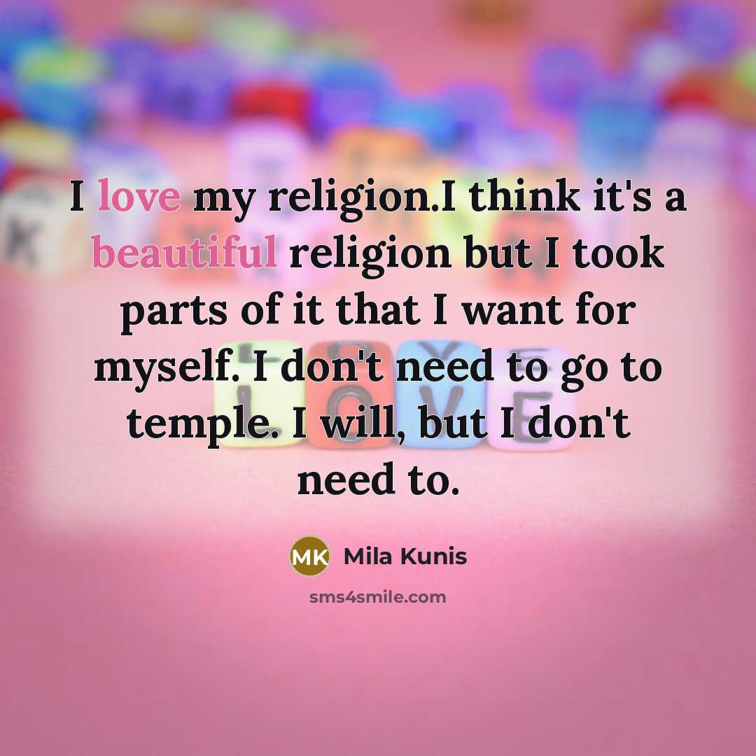 “I love my religion.I think it's a beautiful religion but I took parts of it that I want for myself. I don't need to go to temple. I will, but I don't need to.” quote by Mila Kunis