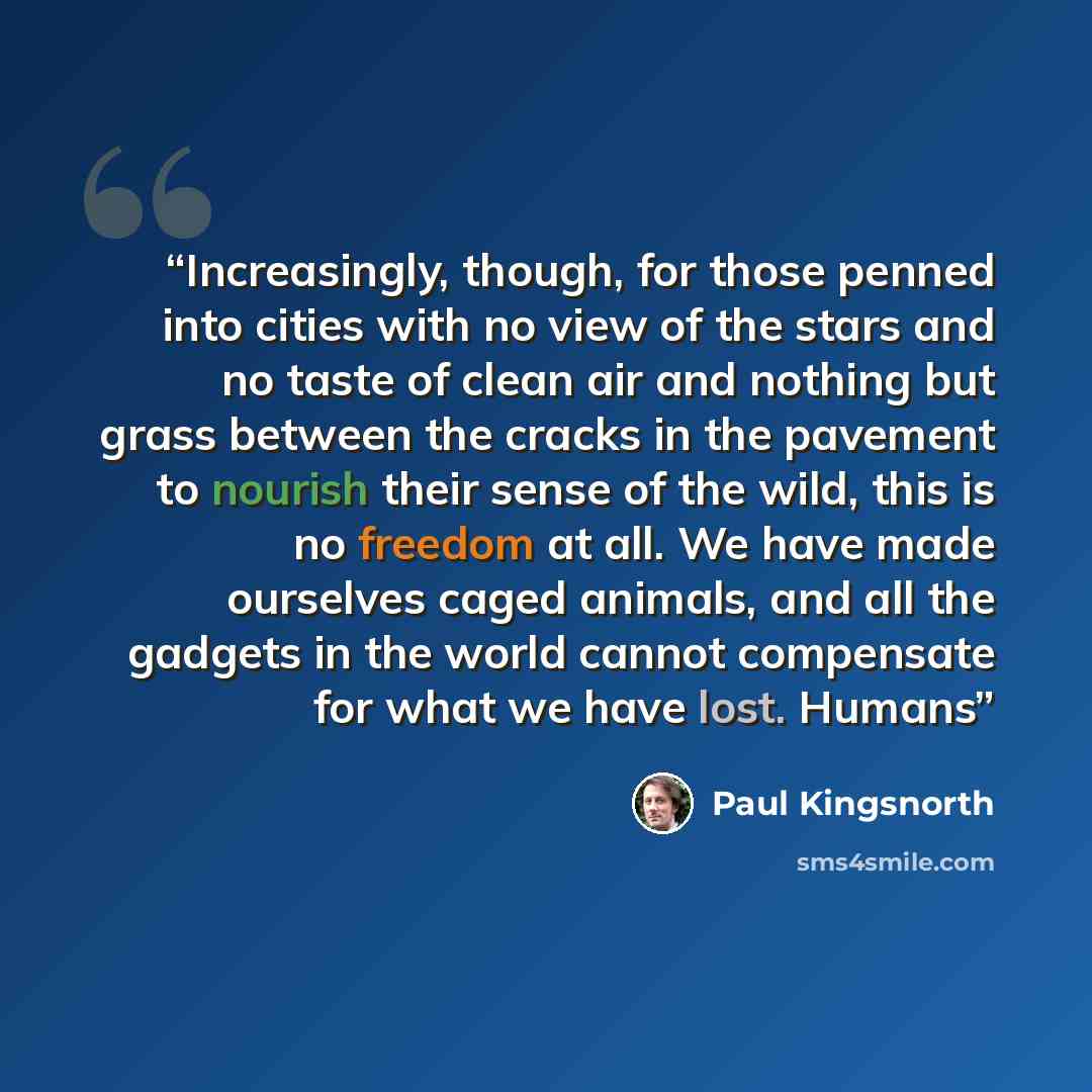 “Increasingly, though, for those penned into cities with no view of the stars and no taste of clean air and nothing but grass between the cracks in the pavement to nourish their sense of the wild, this is no freedom at all. We have made ourselves caged animals, and all the gadgets in the world…” quote by Paul Kingsnorth