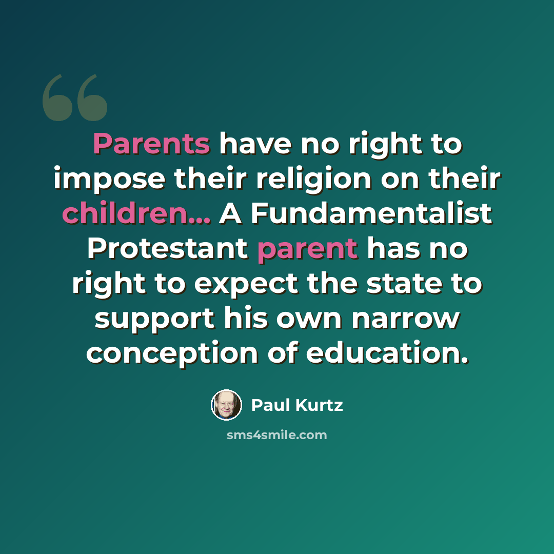“Parents have no right to impose their religion on their children... A Fundamentalist Protestant parent has no right to expect the state to support his own narrow conception of education.” quote by Paul Kurtz