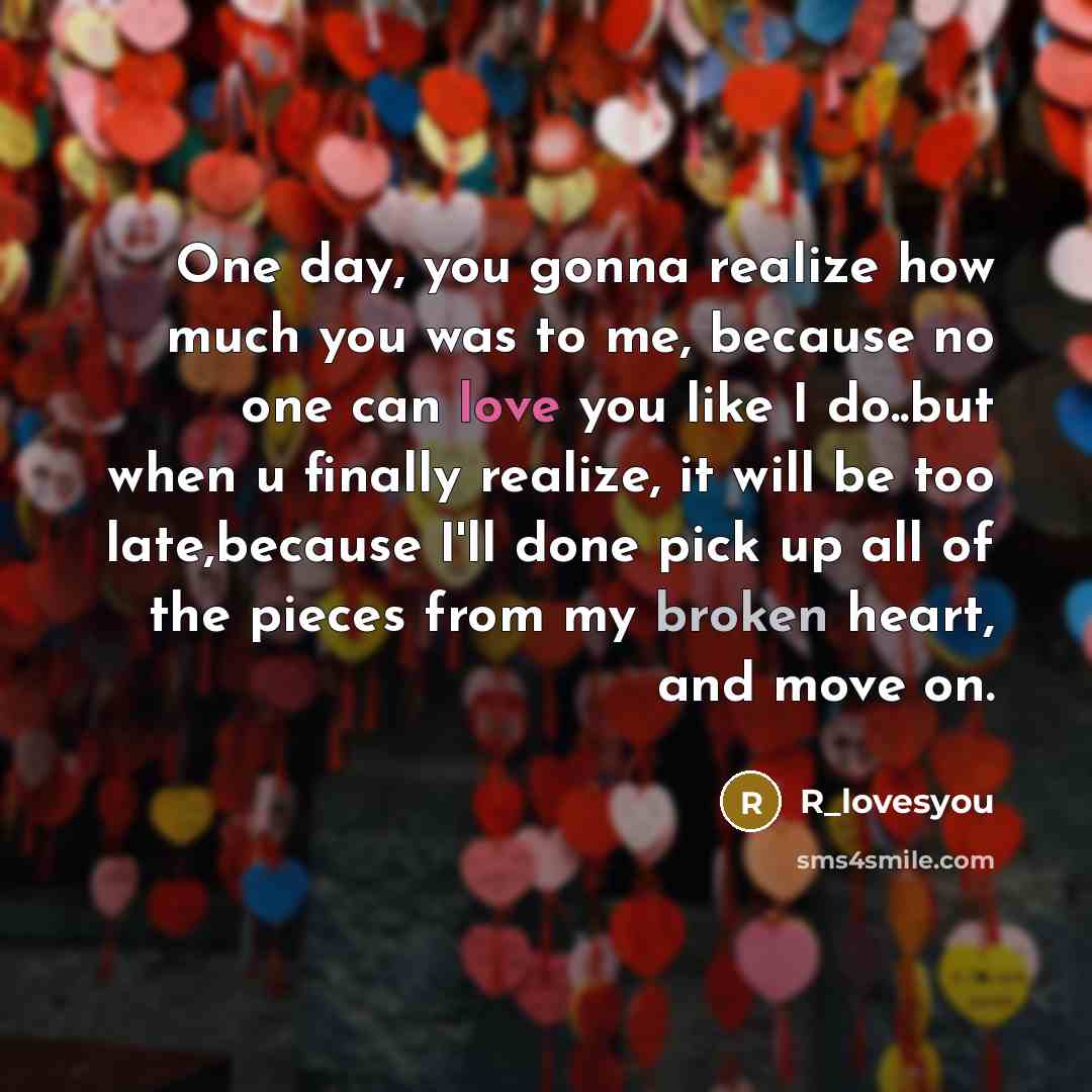 “One day, you gonna realize how much you was to me, because no one can love you like I do..but when u finally realize, it will be too late,because I'll done pick up all of the pieces from my broken heart, and move on.” quote by R_lovesyou