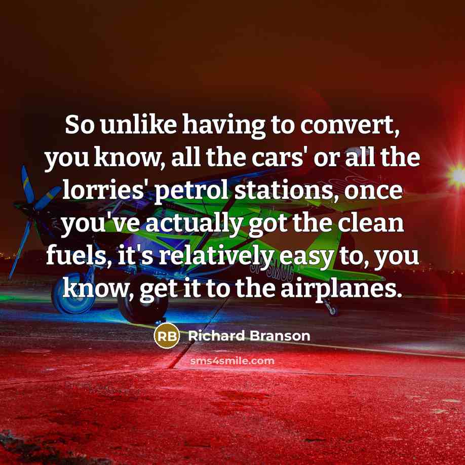 “So unlike having to convert, you know, all the cars' or all the lorries' petrol stations, once you've actually got the clean fuels, it's relatively easy to, you know, get it to the airplanes.” quote by Richard Branson