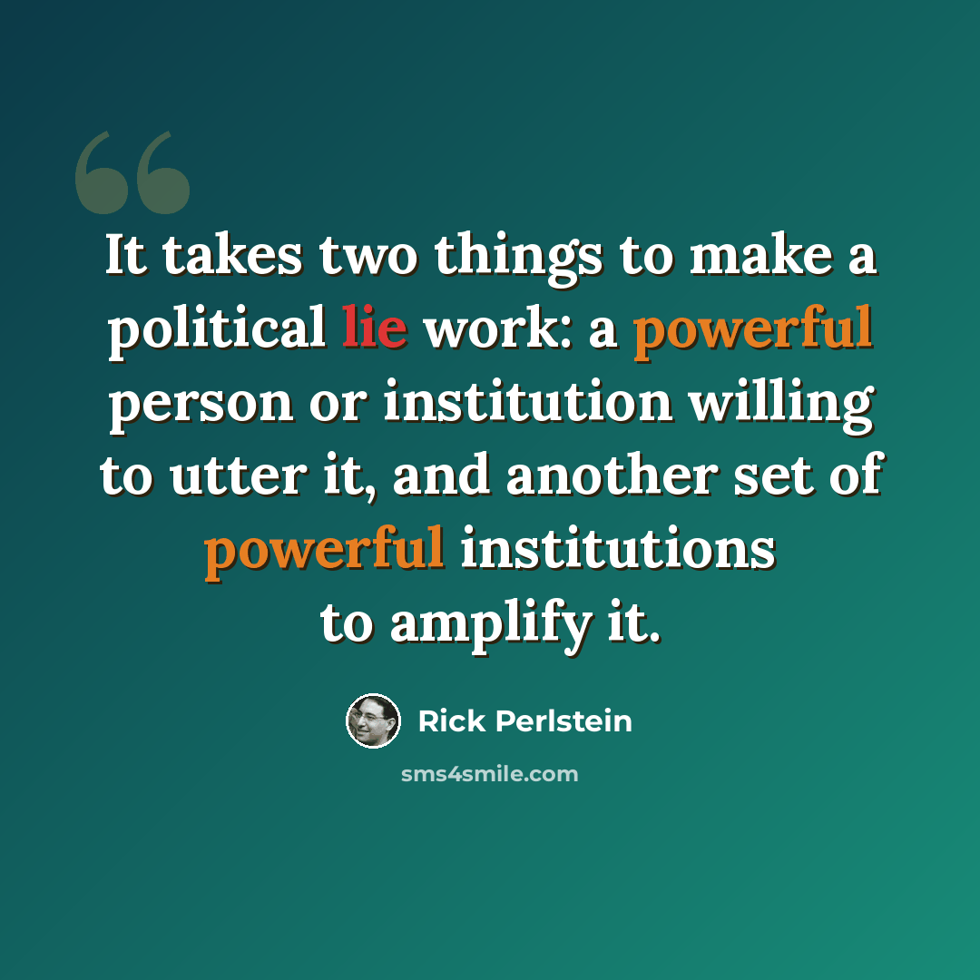 “It takes two things to make a political lie work: a powerful person or institution willing to utter it, and another set of powerful institutions to amplify it.” quote by Rick Perlstein