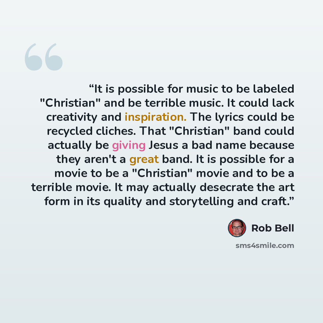 “It is possible for music to be labeled "Christian" and be terrible music. It could lack creativity and inspiration. The lyrics could be recycled cliches. That "Christian" band could actually be giving Jesus a bad name because they aren't a great band. It is possible for a movie to be a "Christian"…” quote by Rob Bell