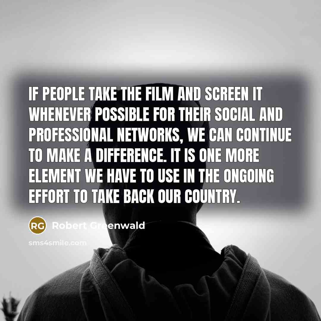 “If people take the film and screen it whenever possible for their social and professional networks, we can continue to make a difference. It is one more element we have to use in the ongoing effort to take back our country.” quote by Robert Greenwald