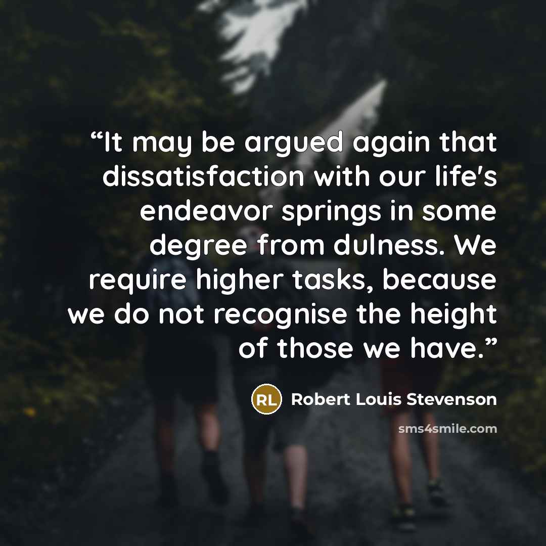 “It may be argued again that dissatisfaction with our life's endeavor springs in some degree from dulness. We require higher tasks, because we do not recognise the height of those we have.” quote by Robert Louis Stevenson