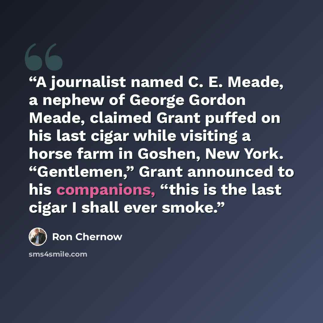 “A journalist named C. E. Meade, a nephew of George Gordon Meade, claimed Grant puffed on his last cigar while visiting a horse farm in Goshen, New York. “Gentlemen,” Grant announced to his companions, “this is the last cigar I shall ever smoke.” quote by Ron Chernow