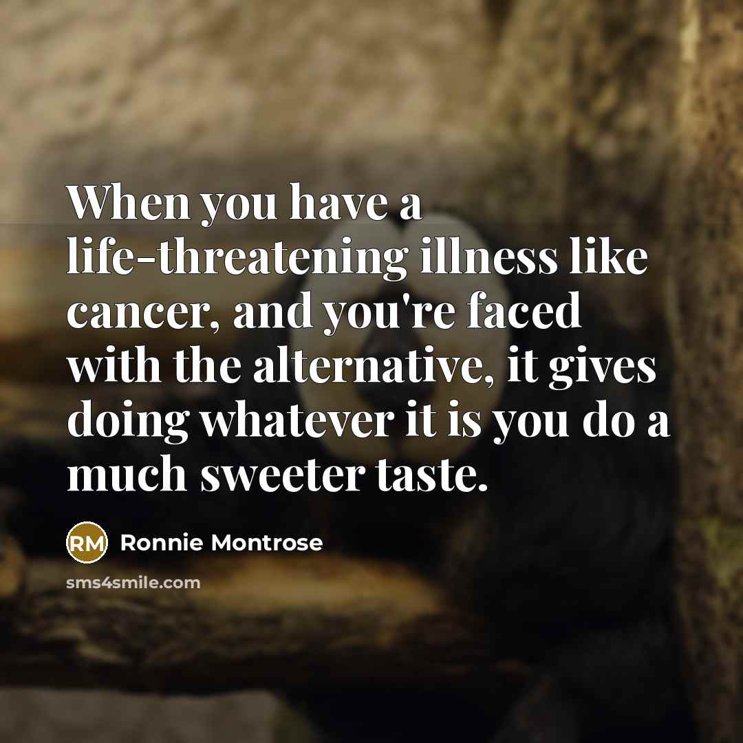“When you have a life-threatening illness like cancer, and you're faced with the alternative, it gives doing whatever it is you do a much sweeter taste.” quote by Ronnie Montrose