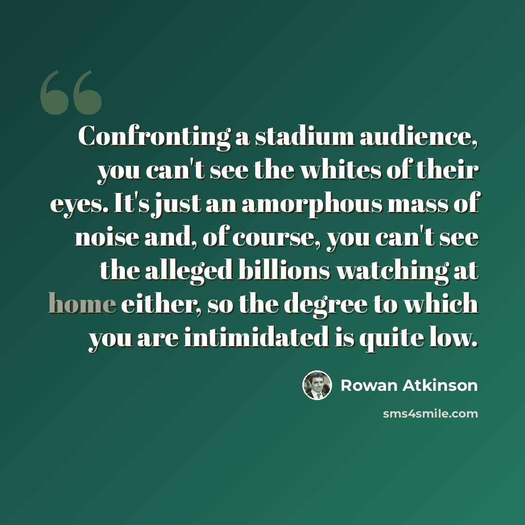 “Confronting a stadium audience, you can't see the whites of their eyes. It's just an amorphous mass of noise and, of course, you can't see the alleged billions watching at home either, so the degree to which you are intimidated is quite low.” quote by Rowan Atkinson