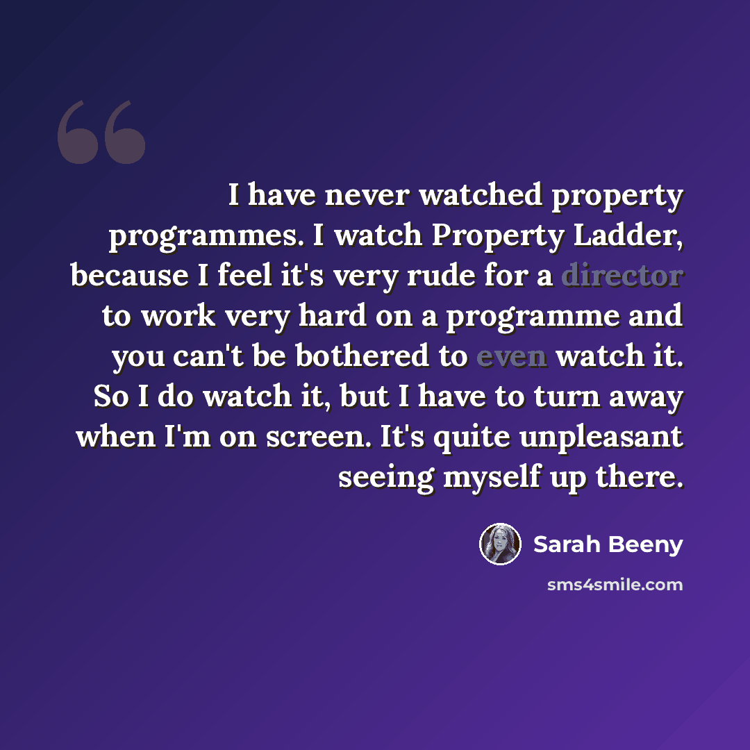 “I have never watched property programmes. I watch Property Ladder, because I feel it's very rude for a director to work very hard on a programme and you can't be bothered to even watch it. So I do watch it, but I have to turn away when I'm on screen. It's quite unpleasant seeing myself up there.” quote by Sarah Beeny