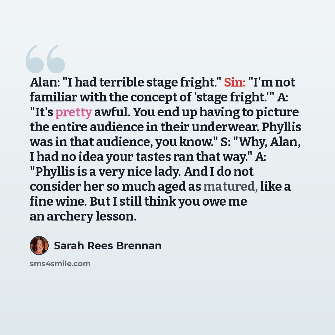 “Alan: "I had terrible stage fright." Sin: "I'm not familiar with the concept of 'stage fright.'" A: "It's pretty awful. You end up having to picture the entire audience in their underwear. Phyllis was in that audience, you know." S: "Why, Alan, I had no idea your tastes ran that way." A: "Phyllis…” quote by Sarah Rees Brennan
