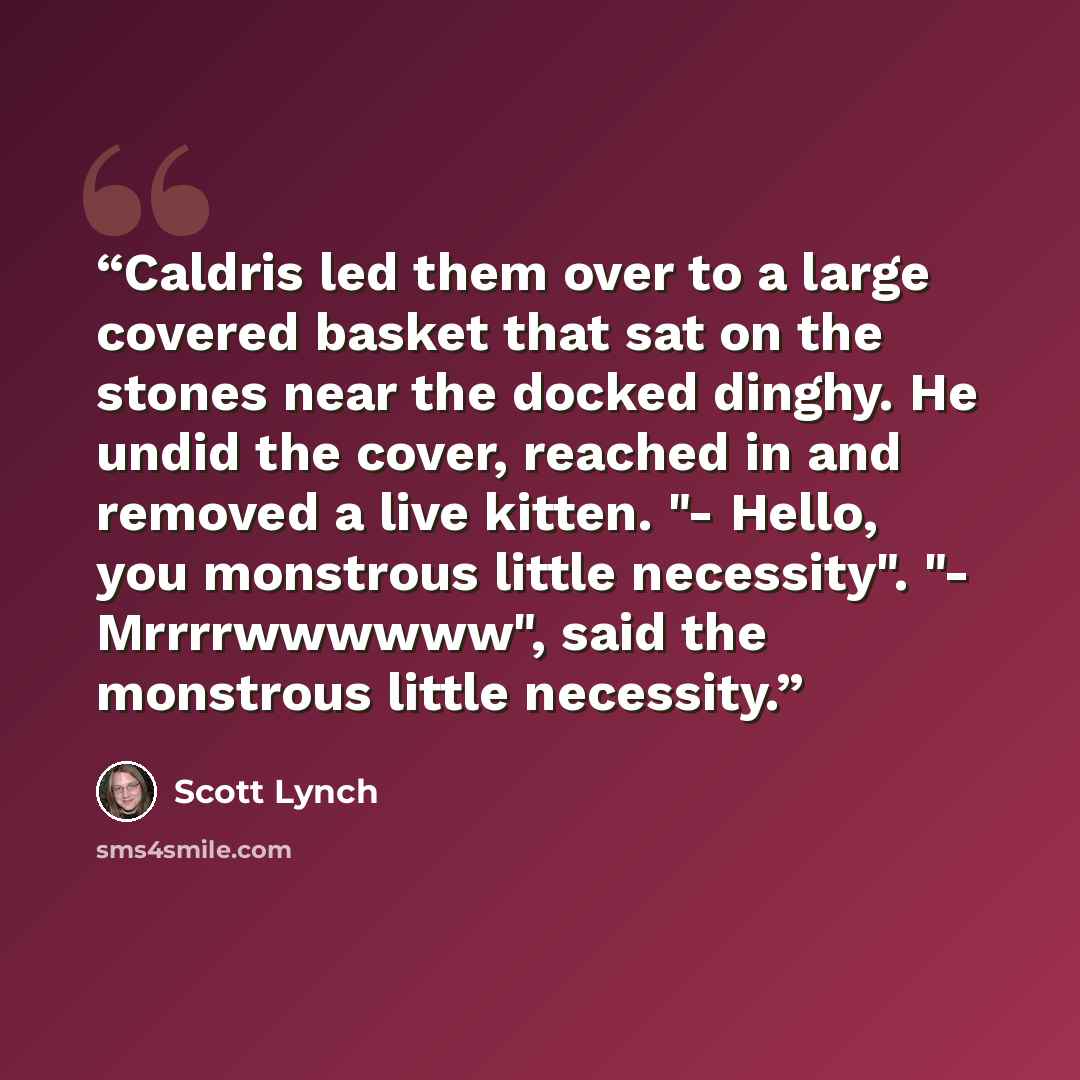 “Caldris led them over to a large covered basket that sat on the stones near the docked dinghy. He undid the cover, reached in and removed a live kitten. "- Hello, you monstrous little necessity". "- Mrrrrwwwwww", said the monstrous little necessity.” quote by Scott Lynch