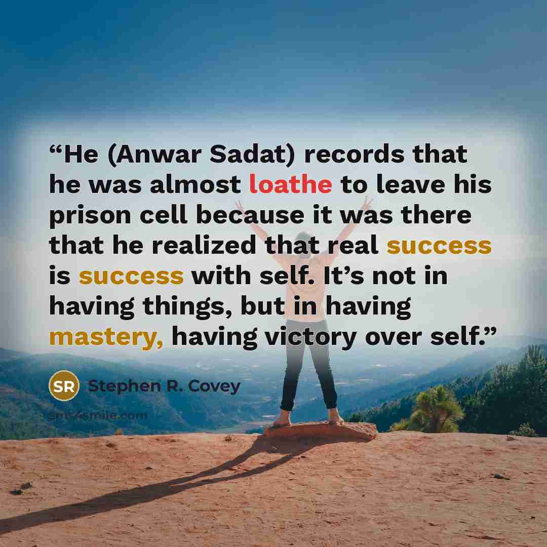 “He (Anwar Sadat) records that he was almost loathe to leave his prison cell because it was there that he realized that real success is success with self. It’s not in having things, but in having mastery, having victory over self.” quote by Stephen R. Covey