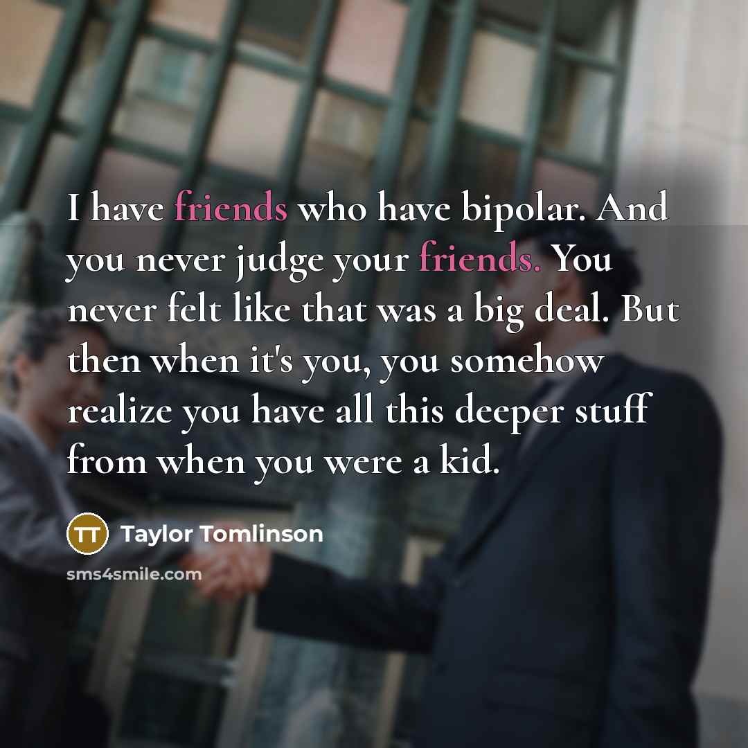 “I have friends who have bipolar. And you never judge your friends. You never felt like that was a big deal. But then when it's you, you somehow realize you have all this deeper stuff from when you were a kid.” quote by Taylor Tomlinson