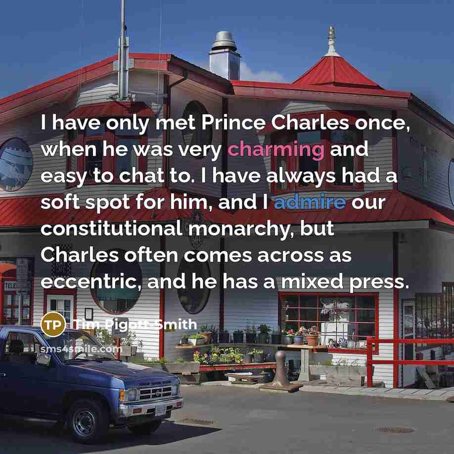 “I have only met Prince Charles once, when he was very charming and easy to chat to. I have always had a soft spot for him, and I admire our constitutional monarchy, but Charles often comes across as eccentric, and he has a mixed press.” quote by Tim Pigott-Smith