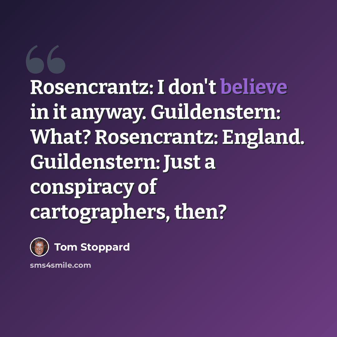 “Rosencrantz: I don't believe in it anyway. Guildenstern: What? Rosencrantz: England. Guildenstern: Just a conspiracy of cartographers, then?” quote by Tom Stoppard