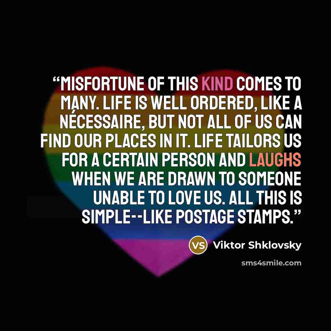 “Misfortune of this kind comes to many. Life is well ordered, like a nécessaire, but not all of us can find our places in it. Life tailors us for a certain person and laughs when we are drawn to someone unable to love us. All this is simple--like postage stamps.” quote by Viktor Shklovsky
