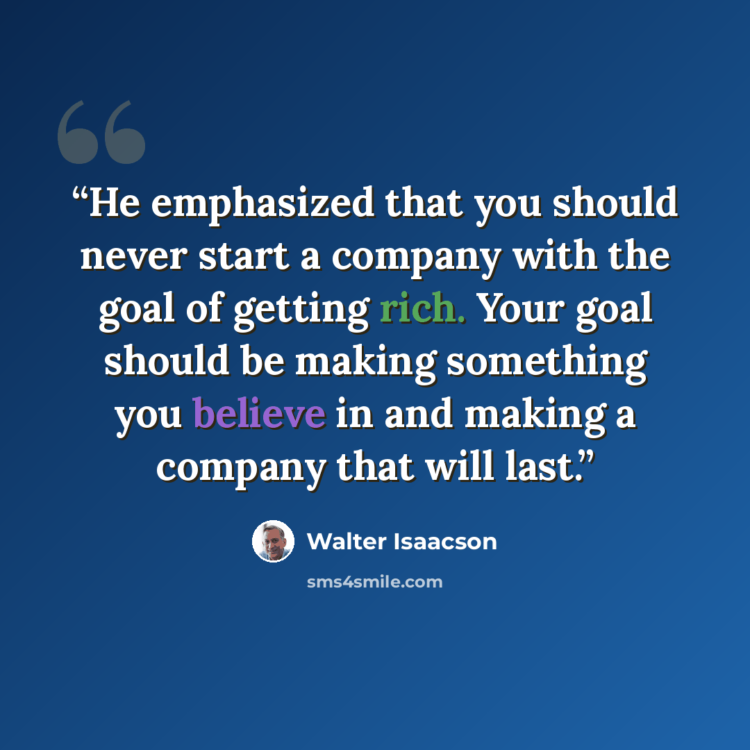 “He emphasized that you should never start a company with the goal of getting rich. Your goal should be making something you believe in and making a company that will last.” quote by Walter Isaacson